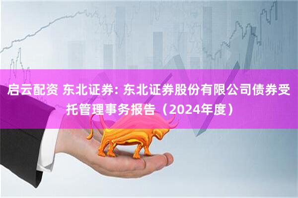 启云配资 东北证券: 东北证券股份有限公司债券受托管理事务报告（2024年度）