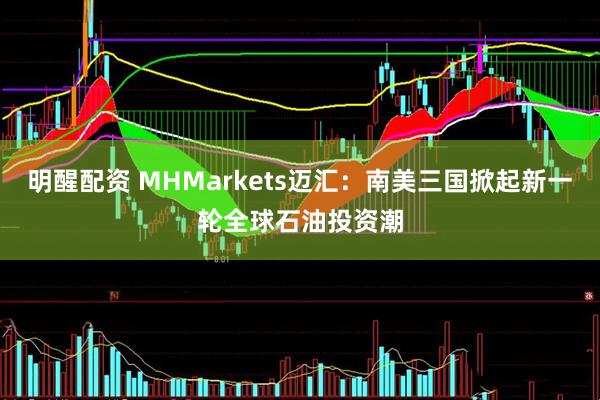 明醒配资 MHMarkets迈汇：南美三国掀起新一轮全球石油投资潮
