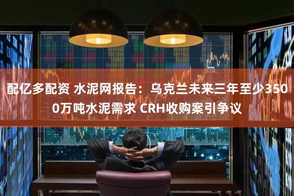 配亿多配资 水泥网报告：乌克兰未来三年至少3500万吨水泥需求 CRH收购案引争议