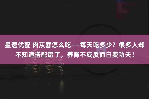 星速优配 肉苁蓉怎么吃——每天吃多少？很多人却不知道搭配错了，养肾不成反而白费功夫！