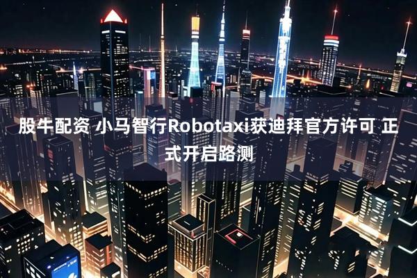 股牛配资 小马智行Robotaxi获迪拜官方许可 正式开启路测