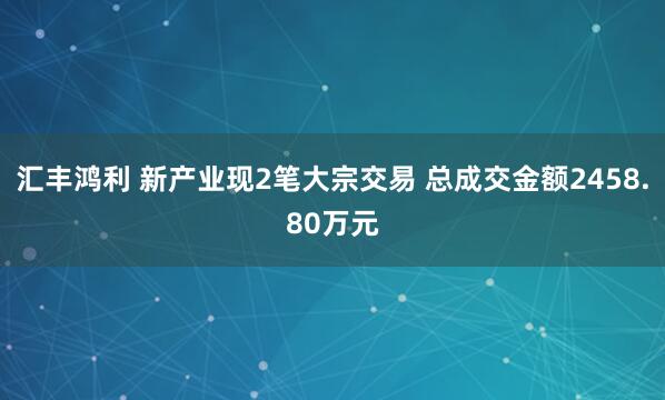 汇丰鸿利 新产业现2笔大宗交易 总成交金额2458.80万元