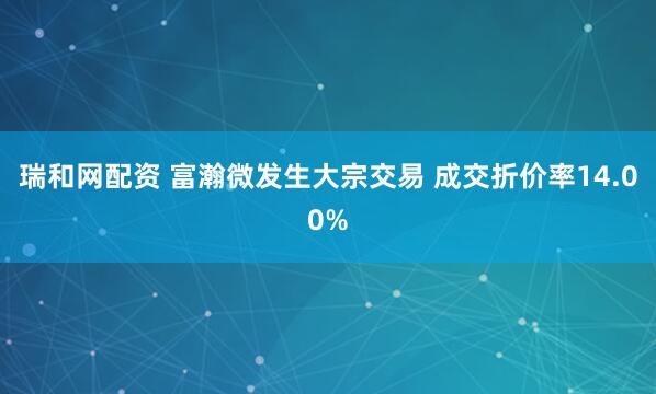瑞和网配资 富瀚微发生大宗交易 成交折价率14.00%