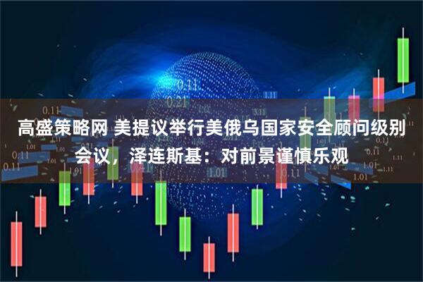 高盛策略网 美提议举行美俄乌国家安全顾问级别会议，泽连斯基：对前景谨慎乐观