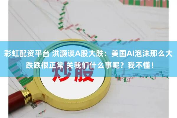 彩虹配资平台 洪灏谈A股大跌：美国AI泡沫那么大 跌跌很正常 关我们什么事呢？我不懂！