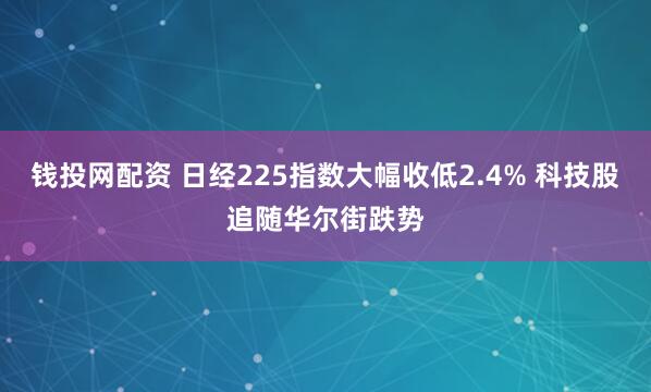 钱投网配资 日经225指数大幅收低2.4% 科技股追随华尔街跌势