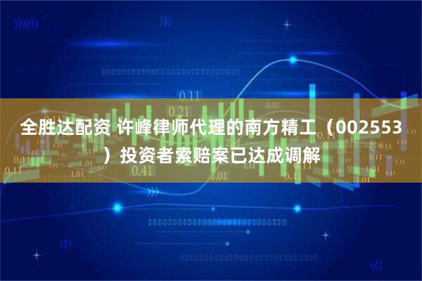 全胜达配资 许峰律师代理的南方精工（002553）投资者索赔案已达成调解