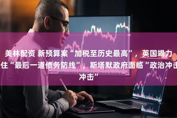 美林配资 新预算案“加税至历史最高”，英国竭力守住“最后一道债务防线”，斯塔默政府面临“政治冲击”
