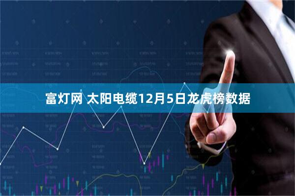 富灯网 太阳电缆12月5日龙虎榜数据