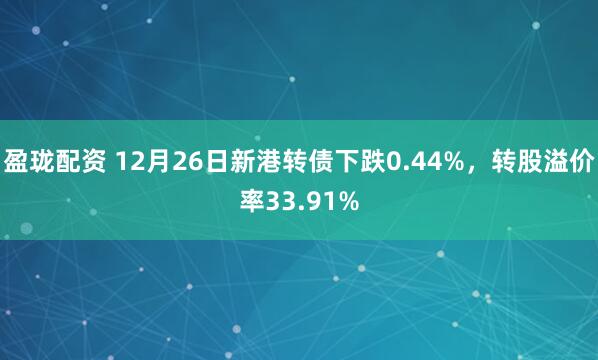 盈珑配资 12月26日新港转债下跌0.44%，转股溢价率33.91%