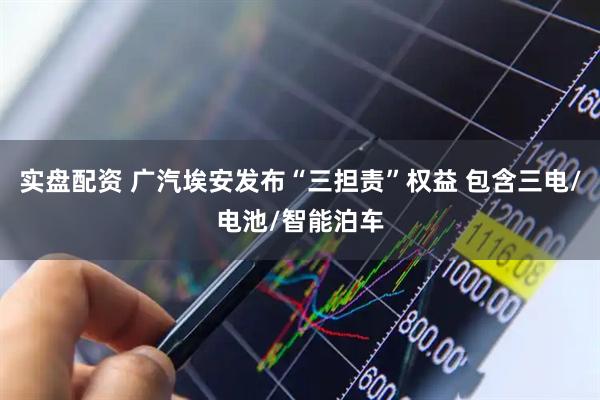 实盘配资 广汽埃安发布“三担责”权益 包含三电/电池/智能泊车