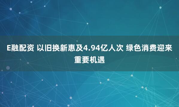 E融配资 以旧换新惠及4.94亿人次 绿色消费迎来重要机遇