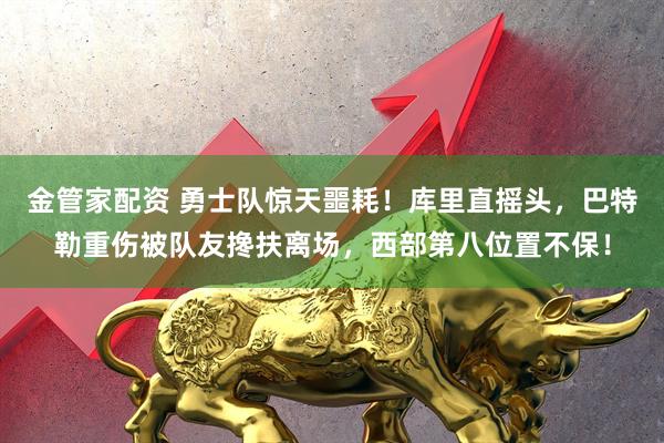 金管家配资 勇士队惊天噩耗！库里直摇头，巴特勒重伤被队友搀扶离场，西部第八位置不保！